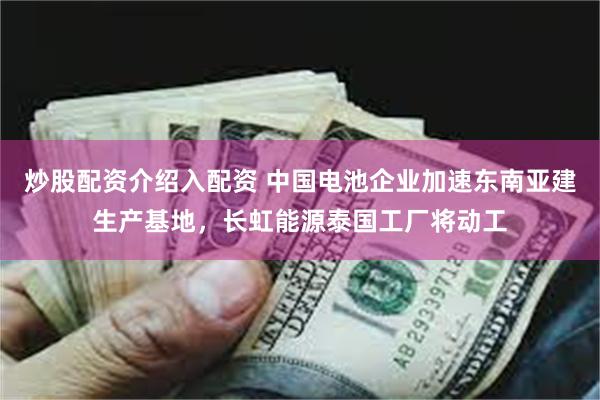   炒股配资介绍入配资 中国电池企业加速东南亚建生产基地，长虹能源泰国工厂将动工