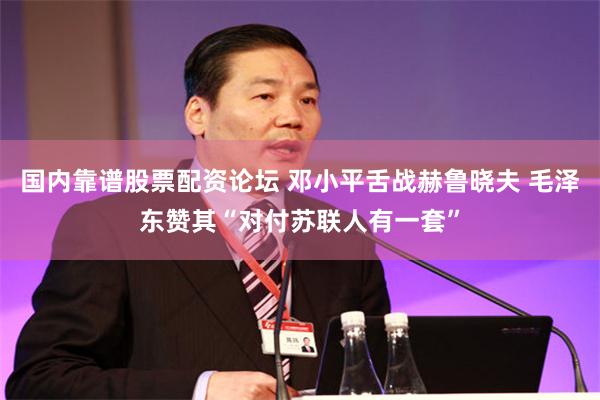   国内靠谱股票配资论坛 邓小平舌战赫鲁晓夫 毛泽东赞其“对付苏联人有一套”