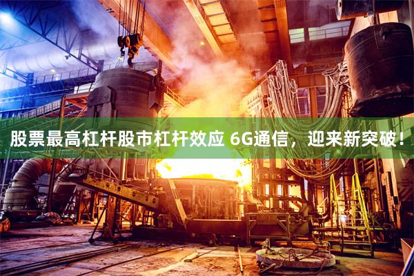   股票最高杠杆股市杠杆效应 6G通信，迎来新突破！