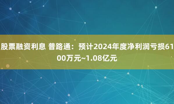  股票融资利息 普路通：预计2024年度净利润亏损6100万元~1.08亿元
