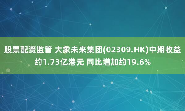 股票配资监管 大象未来集团(02309.HK)中期收益约1.73亿港元 同比增加约19.6%