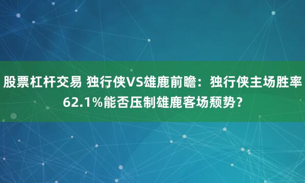 股票杠杆交易 独行侠VS雄鹿前瞻：独行侠主场胜率62.1%能否压制雄鹿客场颓势？