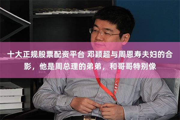   十大正规股票配资平台 邓颖超与周恩寿夫妇的合影，他是周总理的弟弟，和哥哥特别像
