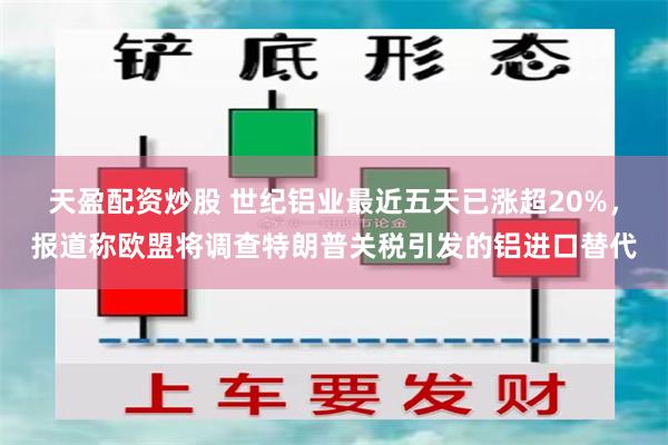 天盈配资炒股 世纪铝业最近五天已涨超20%，报道称欧盟将调查特朗普关税引发的铝进口替代