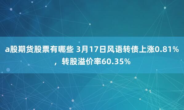 a股期货股票有哪些 3月17日风语转债上涨0.81%，转股溢价率60.35%