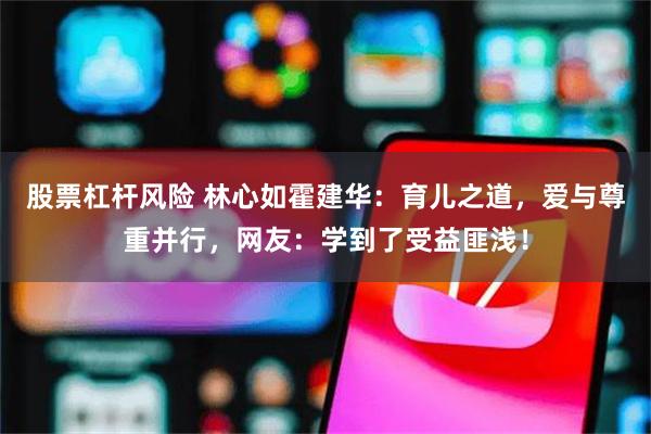 股票杠杆风险 林心如霍建华：育儿之道，爱与尊重并行，网友：学到了受益匪浅！