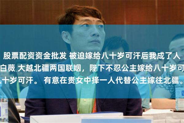 股票配资资金批发 被迫嫁给八十岁可汗后我成了人生赢家 谢朝云叶凌霜沈白薇 大越北疆两国联姻，陛下不忍公主嫁给八十岁可汗。 有意在贵女中择一人代替公主嫁往北疆。_侯世子_爹爹_表哥