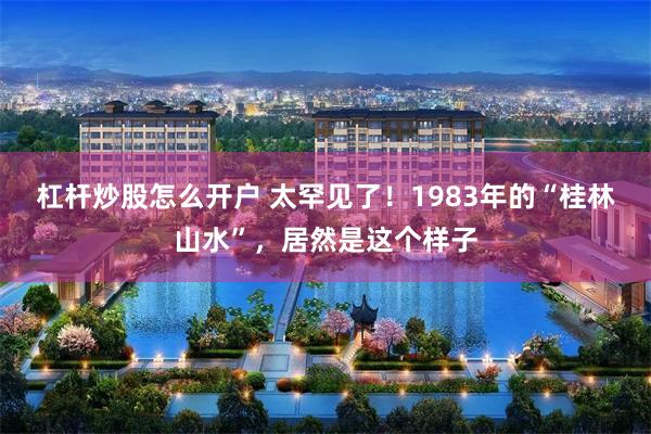 杠杆炒股怎么开户 太罕见了！1983年的“桂林山水”，居然是这个样子
