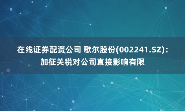 在线证券配资公司 歌尔股份(002241.SZ)：加征关税对公司直接影响有限