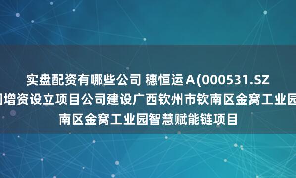 实盘配资有哪些公司 穗恒运Ａ(000531.SZ)：拟向热能集团增资设立项目公司建设广西钦州市钦南区金窝工业园智慧赋能链项目