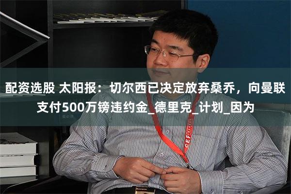   配资选股 太阳报：切尔西已决定放弃桑乔，向曼联支付500万镑违约金_德里克_计划_因为