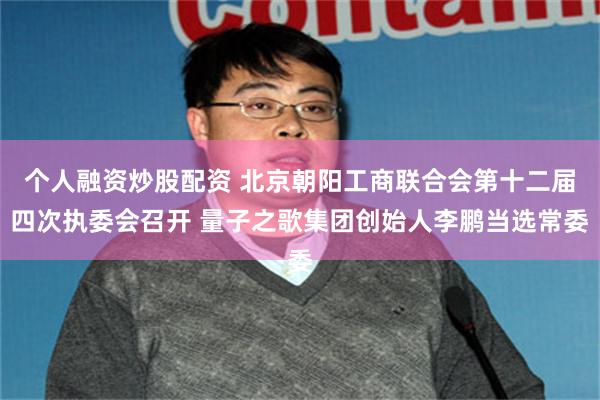   个人融资炒股配资 北京朝阳工商联合会第十二届四次执委会召开 量子之歌集团创始人李鹏当选常委