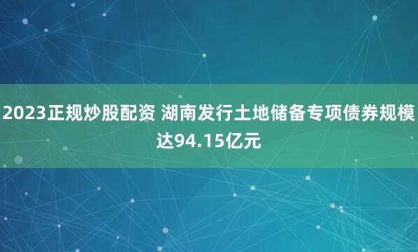   2023正规炒股配资 湖南发行土地储备专项债券规模达94.15亿元