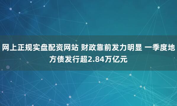   网上正规实盘配资网站 财政靠前发力明显 一季度地方债发行超2.84万亿元