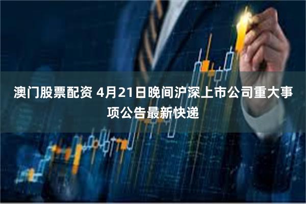   澳门股票配资 4月21日晚间沪深上市公司重大事项公告最新快递