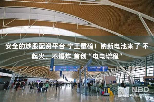 安全的炒股配资平台 宁王重磅！钠新电池来了 不起火、不爆炸 首创“电电增程”