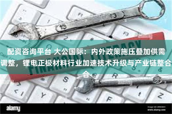 配资咨询平台 大公国际：内外政策施压叠加供需调整，锂电正极材料行业加速技术升级与产业链整合