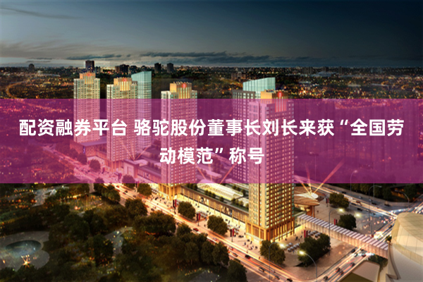 配资融券平台 骆驼股份董事长刘长来获“全国劳动模范”称号