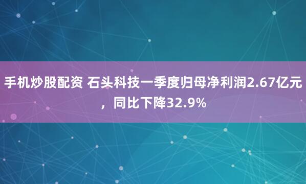 手机炒股配资 石头科技一季度归母净利润2.67亿元，同比下降32.9%