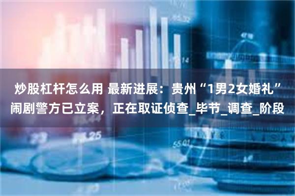炒股杠杆怎么用 最新进展：贵州“1男2女婚礼”闹剧警方已立案，正在取证侦查_毕节_调查_阶段