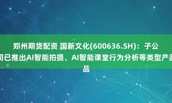 郑州期货配资 国新文化(600636.SH)：子公司已推出AI智能拍摄、AI智能课堂行为分析等类型产品