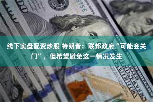 线下实盘配资炒股 特朗普：联邦政府“可能会关门”，但希望避免这一情况发生