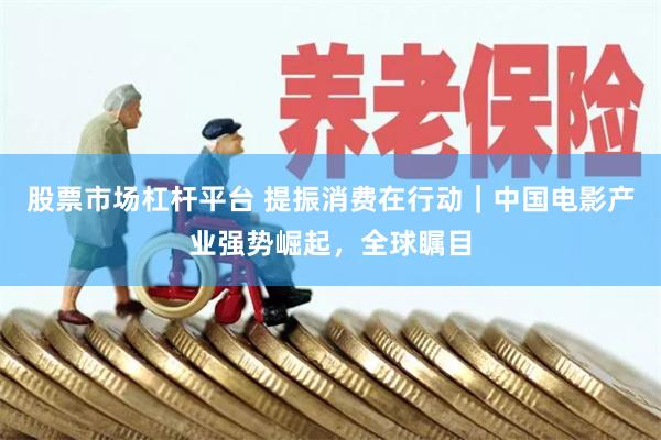 股票市场杠杆平台 提振消费在行动｜中国电影产业强势崛起，全球瞩目