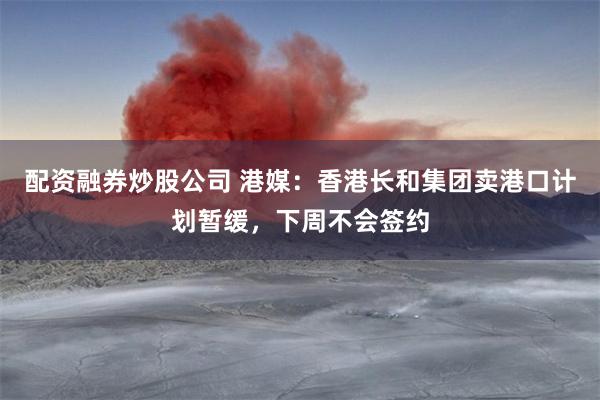 配资融券炒股公司 港媒：香港长和集团卖港口计划暂缓，下周不会签约
