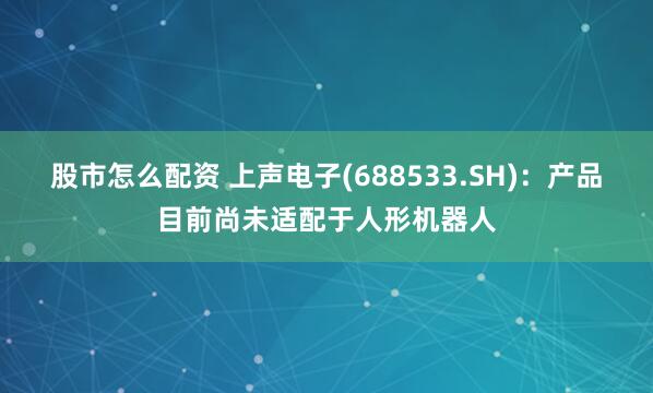 股市怎么配资 上声电子(688533.SH)：产品目前尚未适配于人形机器人