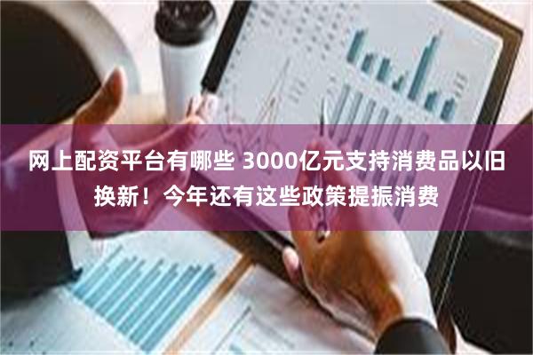 网上配资平台有哪些 3000亿元支持消费品以旧换新！今年还有这些政策提振消费