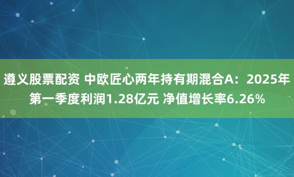 遵义股票配资 中欧匠心两年持有期混合A：2025年第一季度利润1.28亿元 净值增长率6.26%