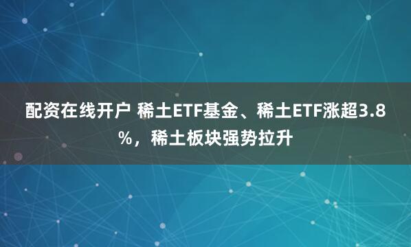 配资在线开户 稀土ETF基金、稀土ETF涨超3.8%，稀土板块强势拉升