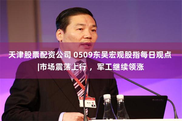 天津股票配资公司 0509东吴宏观股指每日观点 |市场震荡上行 ，军工继续领涨