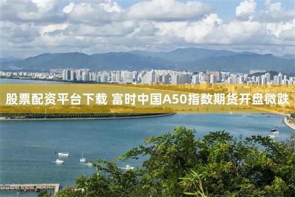 股票配资平台下载 富时中国A50指数期货开盘微跌