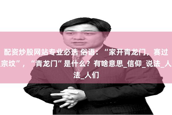 配资炒股网站专业必选 俗语：“家开青龙门，赛过祖宗坟”，“青龙门”是什么？有啥意思_信仰_说法_人们