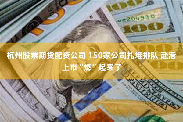 杭州股票期货配资公司 150家公司扎堆排队 赴港上市“燃”起来了