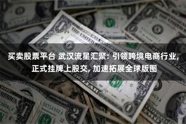 买卖股票平台 武汉流星汇聚: 引领跨境电商行业, 正式挂牌上股交, 加速拓展全球版图