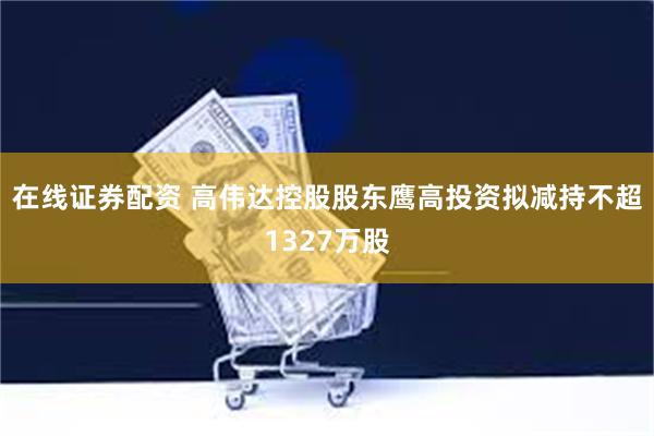 在线证券配资 高伟达控股股东鹰高投资拟减持不超1327万股