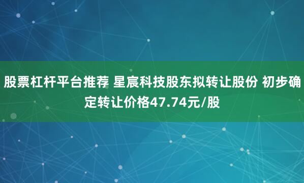 股票杠杆平台推荐 星宸科技股东拟转让股份 初步确定转让价格47.74元/股