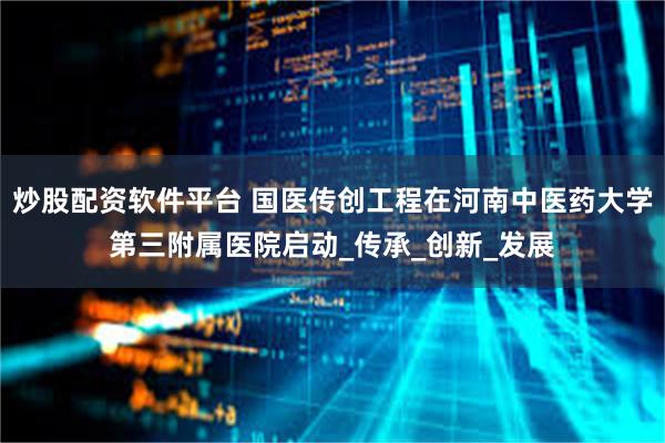 炒股配资软件平台 国医传创工程在河南中医药大学第三附属医院启动_传承_创新_发展