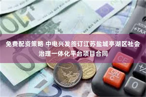 免费配资策略 中电兴发签订江苏盐城亭湖区社会治理一体化平台项目合同