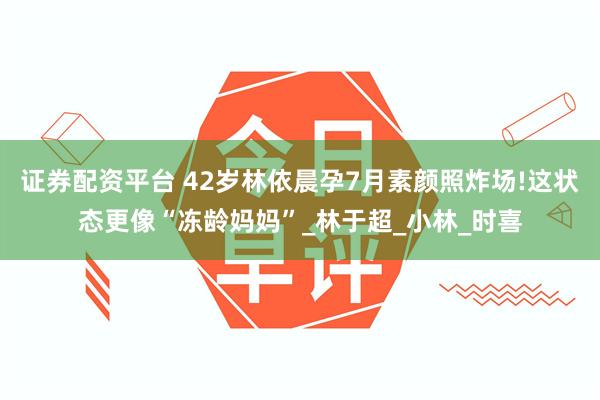 证券配资平台 42岁林依晨孕7月素颜照炸场!这状态更像“冻龄妈妈”_林于超_小林_时喜