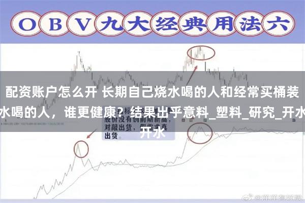 配资账户怎么开 长期自己烧水喝的人和经常买桶装水喝的人，谁更健康？结果出乎意料_塑料_研究_开水