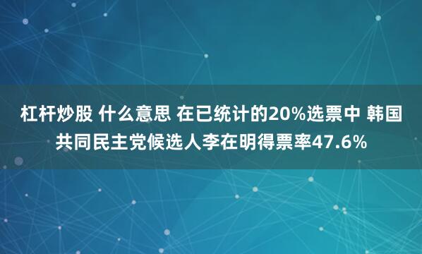 杠杆炒股 什么意思 在已统计的20%选票中 韩国共同民主党候选人李在明得票率47.6%