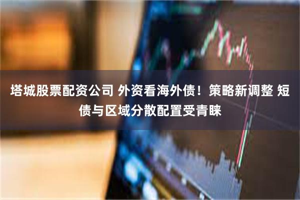塔城股票配资公司 外资看海外债！策略新调整 短债与区域分散配置受青睐