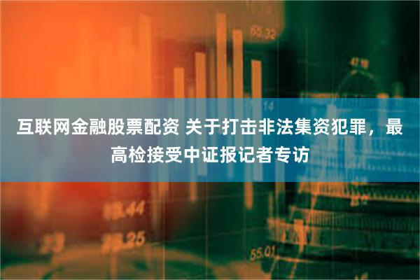 互联网金融股票配资 关于打击非法集资犯罪，最高检接受中证报记者专访
