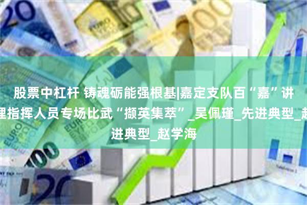 股票中杠杆 铸魂砺能强根基|嘉定支队百“嘉”讲堂管理指挥人员专场比武“撷英集萃”_吴佩瑾_先进典型_赵学海