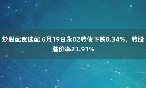 炒股配资选配 6月19日永02转债下跌0.34%，转股溢价率23.91%