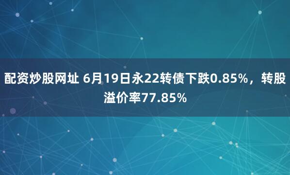 配资炒股网址 6月19日永22转债下跌0.85%，转股溢价率77.85%