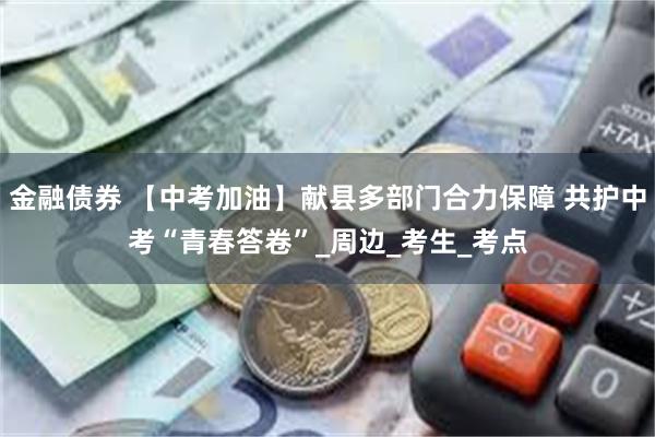 金融债券 【中考加油】献县多部门合力保障 共护中考“青春答卷”_周边_考生_考点